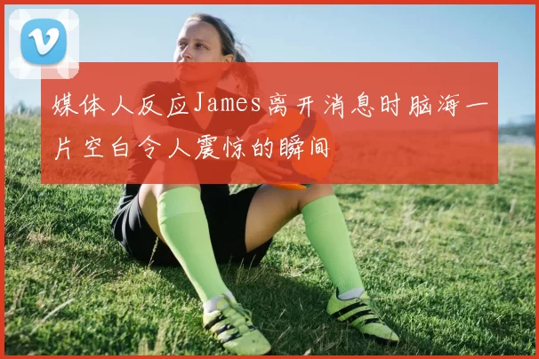 媒体人反应James离开消息时脑海一片空白令人震惊的瞬间