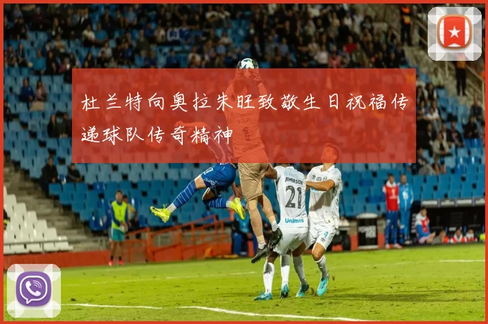 杜兰特向奥拉朱旺致敬生日祝福传递球队传奇精神