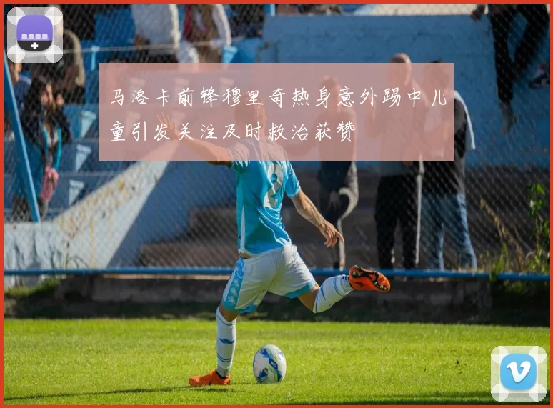 马洛卡前锋穆里奇热身意外踢中儿童引发关注及时救治获赞
