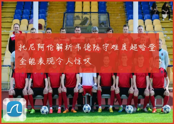 托尼阿伦解析韦德防守难度超哈登全能表现令人惊叹