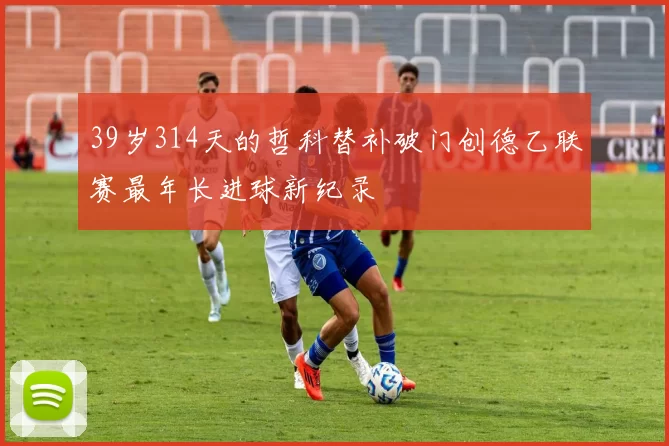 39岁314天的哲科替补破门创德乙联赛最年长进球新纪录