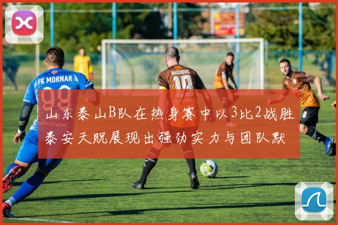 山东泰山B队在热身赛中以3比2战胜泰安天贶展现出强劲实力与团队默契